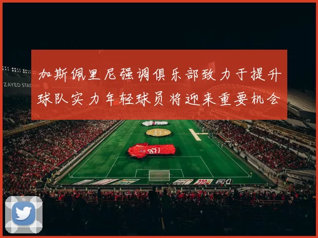 加斯佩里尼强调俱乐部致力于提升球队实力年轻球员将迎来重要机会