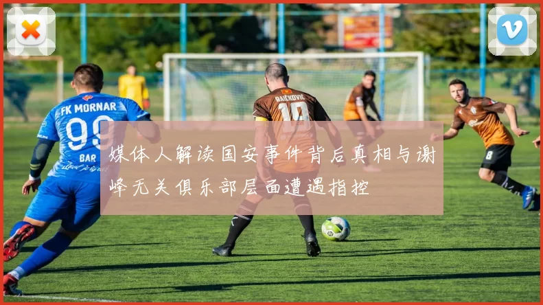 媒体人解读国安事件背后真相与谢峰无关俱乐部层面遭遇指控