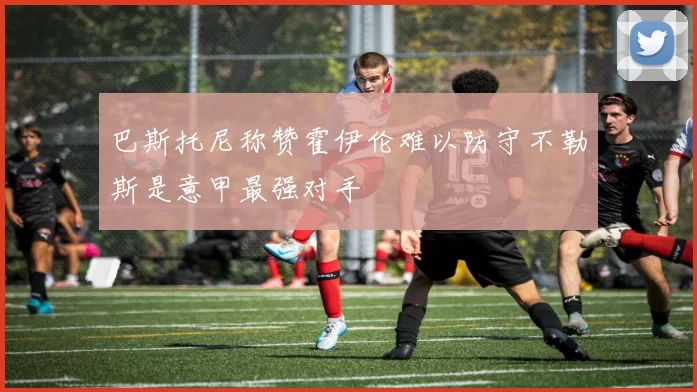 巴斯托尼称赞霍伊伦难以防守不勒斯是意甲最强对手